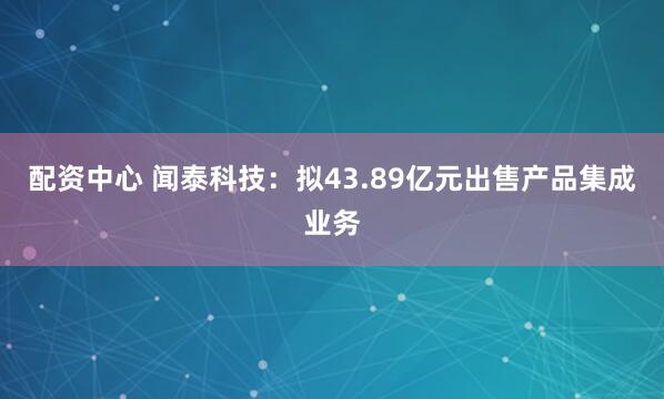 配资中心 闻泰科技：拟43.89亿元出售产品集成业务