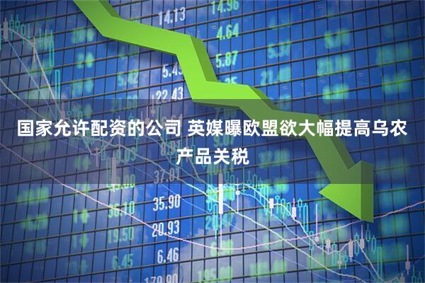 国家允许配资的公司 英媒曝欧盟欲大幅提高乌农产品关税
