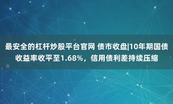 最安全的杠杆炒股平台官网 债市收盘|10年期国债收益率收平至1.68%，信用债利差持续压缩