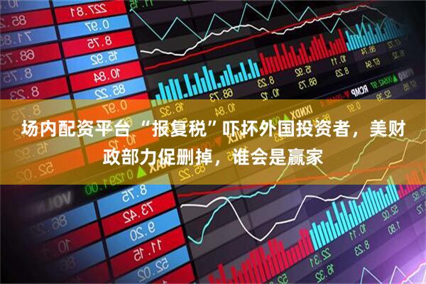 场内配资平台 “报复税”吓坏外国投资者，美财政部力促删掉，谁会是赢家
