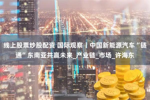 线上股票炒股配资 国际观察丨中国新能源汽车“链通”东南亚共赢未来_产业链_市场_许海东